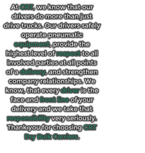 At CRT, we know that our drivers do more than just drive trucks. Our drivers safely operate pneumatic equipment, provide the highest level of respect to all involved parties at all points of a delivery, and strengthen company relationships. We know, that every driver is the face and front line of your delivery and we take that responsibility very seriously.                           Thank you for choosing CRT Dry Bulk Carriers.